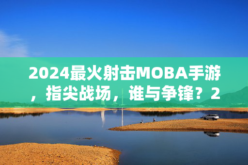 2024最火射击MOBA手游，指尖战场，谁与争锋？2024最火射击MOBA手游，指尖战场，谁与争锋