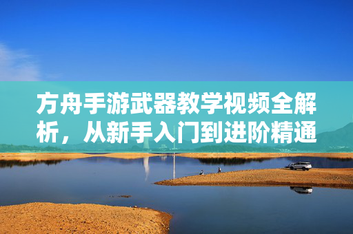 方舟手游武器教学视频全解析，从新手入门到进阶精通，打造最强战斗力！方舟手游武器全解析，从新手入门到进阶精通，打造最强战斗力！