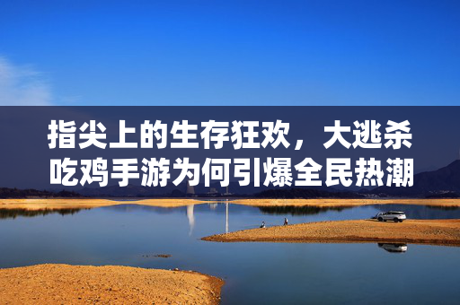 指尖上的生存狂欢，大逃杀吃鸡手游为何引爆全民热潮？大逃杀吃鸡手游，指尖生存狂欢引爆全民热潮
