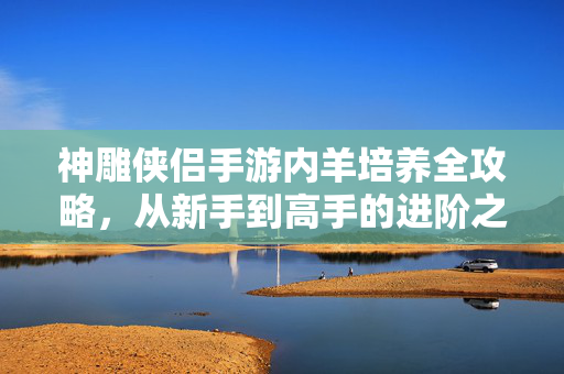 神雕侠侣手游内羊培养全攻略,从新手到高手的进阶之路,神雕侠侣手游内羊培养全攻略,新手到高手的进阶之路