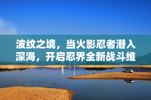 波纹之境,当火影忍者潜入深海,开启忍界全新战斗维度,火影忍者深海波纹境,忍界新战斗维度开启