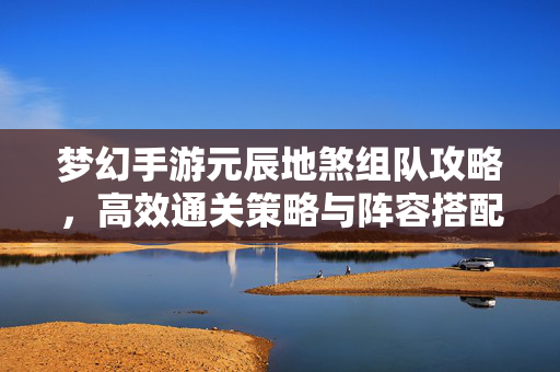 梦幻手游元辰地煞组队攻略，高效通关策略与阵容搭配指南，梦幻手游元辰地煞组队高效通关与阵容搭配攻略