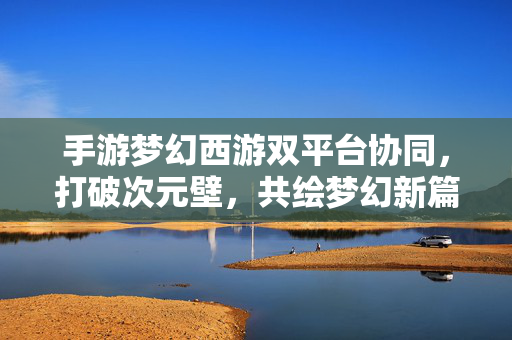 手游梦幻西游双平台协同，打破次元壁，共绘梦幻新篇章，手游梦幻西游双平台协同 破次元壁共绘新篇章