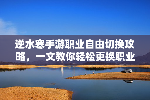 逆水寒手游职业自由切换攻略，一文教你轻松更换职业，逆水寒手游职业切换全攻略，一文教你轻松实现换职自由！