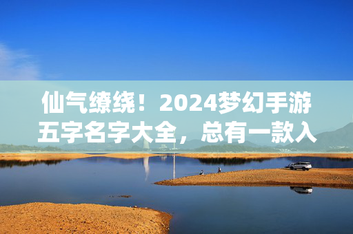 仙气缭绕！2024梦幻手游五字名字大全，总有一款入你心，仙气缭绕！2024梦幻手游五字名字大全