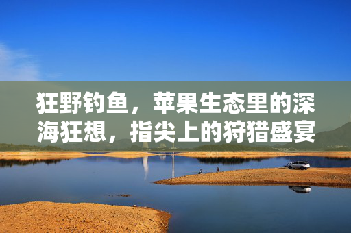 狂野钓鱼，苹果生态里的深海狂想，指尖上的狩猎盛宴，指尖狂野钓鱼，苹果生态深海狩猎盛宴