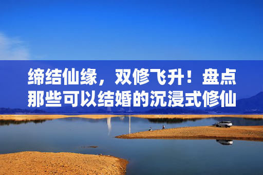 缔结仙缘，双修飞升！盘点那些可以结婚的沉浸式修仙手游，缔结仙缘，双修飞升，可以结婚的沉浸式修仙手游