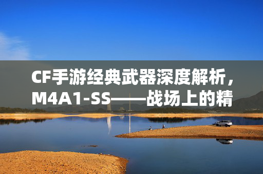 CF手游经典武器深度解析，M4A1-SS——战场上的精准美学与致命操控，M4A1-SS，CF手游战场上的精准美学与致命操控