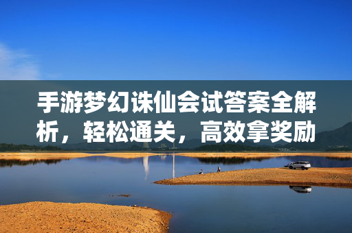 手游梦幻诛仙会试答案全解析，轻松通关，高效拿奖励，手游梦幻诛仙会试答案全解析，轻松通关高效拿奖励