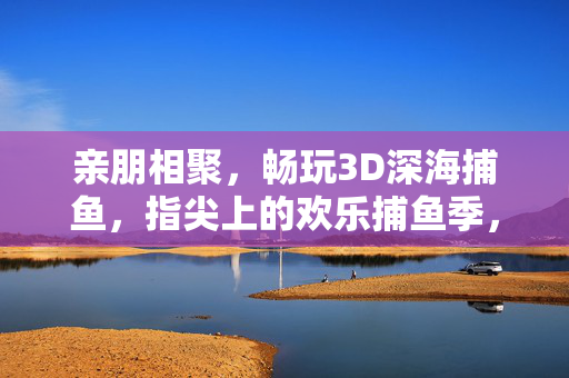 亲朋相聚，畅玩3D深海捕鱼，指尖上的欢乐捕鱼季，亲朋指尖畅玩3D深海捕鱼季