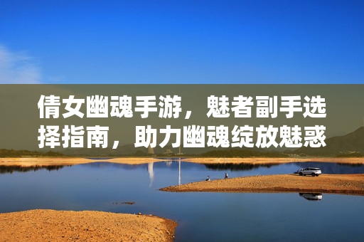 倩女幽魂手游，魅者副手选择指南，助力幽魂绽放魅惑之力，倩女幽魂手游，魅者副手选择指南，绽放魅惑之力