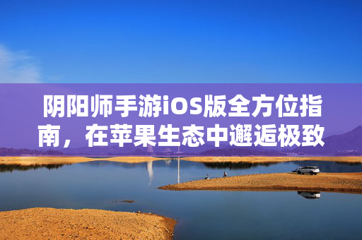 阴阳师手游iOS版全方位指南，在苹果生态中邂逅极致的和风百鬼夜行，阴阳师iOS版全方位游玩指南，在苹果生态沉浸邂逅绝美和风百鬼夜行
