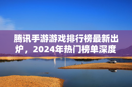 腾讯手游游戏排行榜最新出炉，2024年热门榜单深度解析，这些游戏为何能长期霸榜？腾讯手游排行榜2024最新出炉，热门榜单深度解析与长期霸榜原因