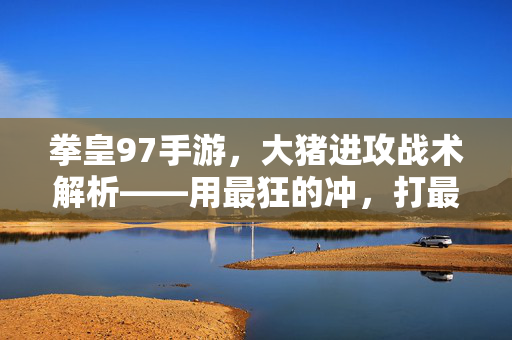 拳皇97手游，大猪进攻战术解析——用最狂的冲，打最狠的拳！拳皇97手游，大猪狂冲狠拳进攻战术