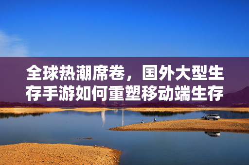 全球热潮席卷,国外大型生存手游如何重塑移动端生存体验?国外大型生存手游,全球热潮中重塑移动端生存体验?