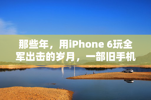 那些年，用iPhone 6玩全军出击的岁月，一部旧手机与我们的吃鸡青春，一部旧iPhone 6，一段全军出击的吃鸡青春