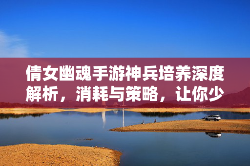 倩女幽魂手游神兵培养深度解析，消耗与策略，让你少走弯路，倩女幽魂手游神兵培养，消耗策略深度解析，少走弯路
