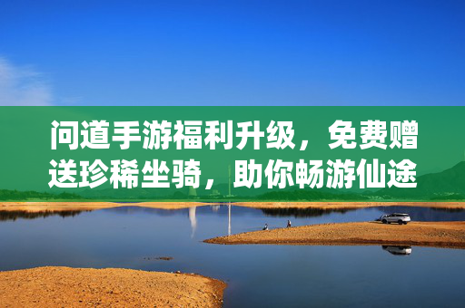 问道手游福利升级，免费赠送珍稀坐骑，助你畅游仙途！问道手游福利升级！免费珍稀坐骑助你畅游仙途