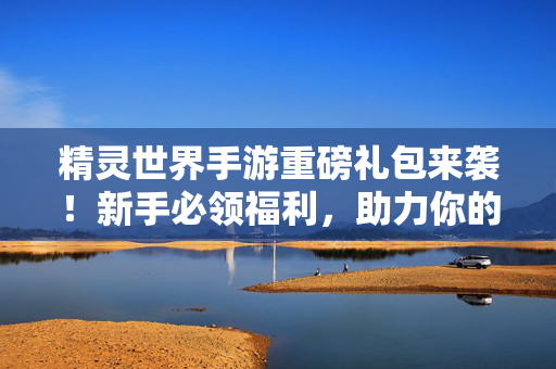 精灵世界手游重磅礼包来袭！新手必领福利，助力你的精灵冒险之旅！精灵世界手游新手必领，重磅礼包助力冒险之旅！