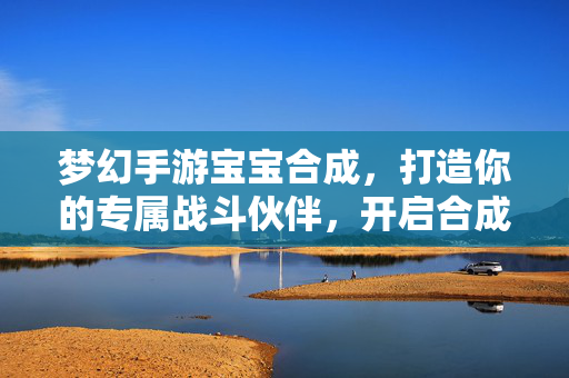 梦幻手游宝宝合成，打造你的专属战斗伙伴，开启合成新纪元！梦幻手游宝宝合成，专属战斗伙伴新纪元