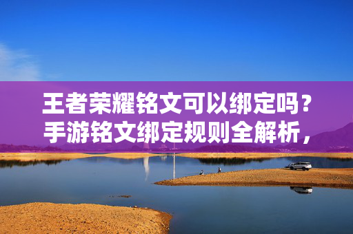 王者荣耀铭文可以绑定吗？手游铭文绑定规则全解析，王者荣耀铭文绑定规则全解析