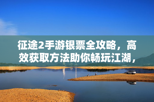 征途2手游银票全攻略，高效获取方法助你畅玩江湖，征途2手游银票全攻略，高效获取助你畅玩江湖