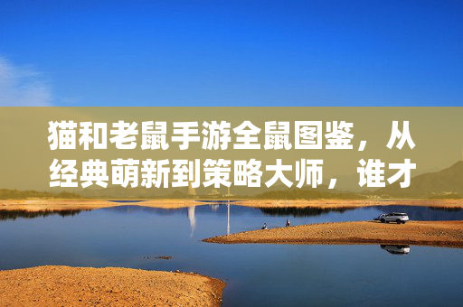 猫和老鼠手游全鼠图鉴，从经典萌新到策略大师，谁才是你的本命鼠？猫和老鼠手游全鼠图鉴，从萌新到大师，谁是你本命鼠？