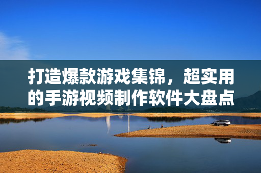 打造爆款游戏集锦，超实用的手游视频制作软件大盘点，打造爆款游戏集锦，超实用手游视频制作软件大盘点