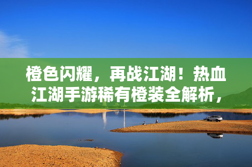 橙色闪耀，再战江湖！热血江湖手游稀有橙装全解析，热血江湖手游稀有橙装全解析
