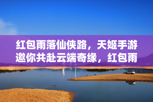 红包雨落仙侠路，天姬手游邀你共赴云端奇缘，红包雨落仙侠境，天姬手游邀你云端奇缘