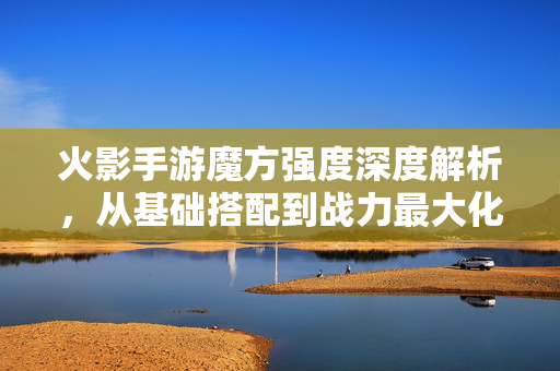火影手游魔方强度深度解析，从基础搭配到战力最大化，一文读懂！火影手游魔方强度深度解析，从基础搭配到战力最大化