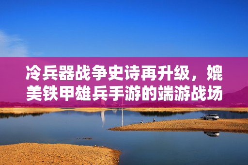 冷兵器战争史诗再升级，媲美铁甲雄兵手游的端游战场全体验，冷兵器战争史诗升级，端游战场全体验媲美铁甲雄兵手游