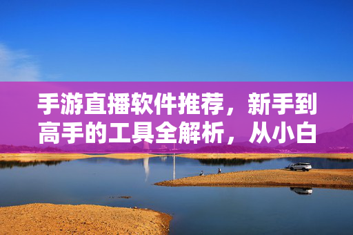 手游直播软件推荐，新手到高手的工具全解析，从小白到大神，手游直播软件与必备工具全解析