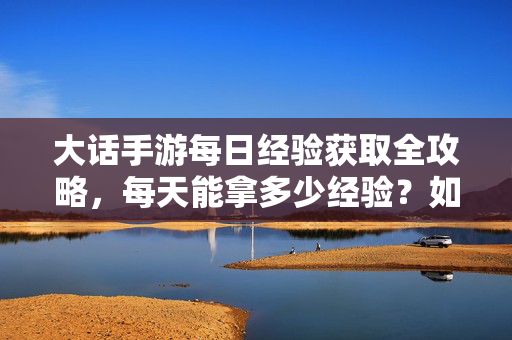 大话手游每日经验获取全攻略，每天能拿多少经验？如何高效升级？大话手游高效升级指南，每日经验获取全攻略