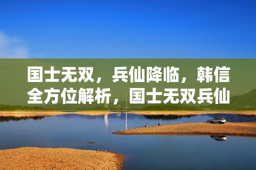 国士无双，兵仙降临，韩信全方位解析，国士无双兵仙，韩信全方位解析