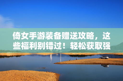 倚女手游装备赠送攻略，这些福利别错过！轻松获取强力装备，倚女手游装备赠送全攻略，这些免费福利让你轻松战力飙升！