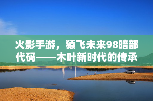 火影手游，猿飞未来98暗部代码——木叶新时代的传承与突破，猿飞未来98暗部代码，木叶新时代的传承与突破