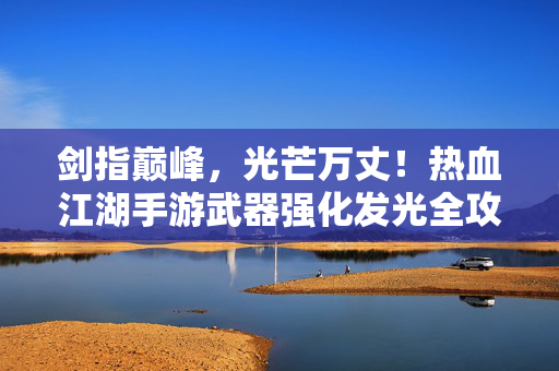 剑指巅峰，光芒万丈！热血江湖手游武器强化发光全攻略，热血江湖手游武器强化发光全攻略