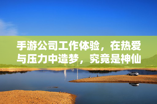 手游公司工作体验，在热爱与压力中造梦，究竟是神仙岗还是坑？手游公司造梦，在热爱与压力间，究竟是神仙岗还是坑？
