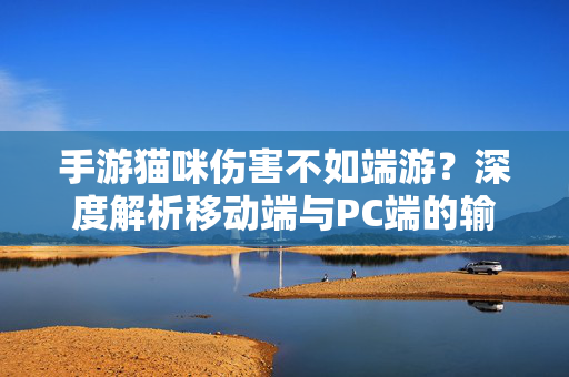 手游猫咪伤害不如端游？深度解析移动端与PC端的输出差异，手游猫咪输出不及端游？移动端与PC端伤害差异深度解析
