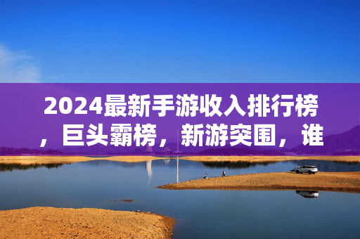 2024最新手游收入排行榜，巨头霸榜，新游突围，谁在重塑全球游戏市场格局？2024手游收入榜，巨头霸榜与新游突围，重塑全球市场格局