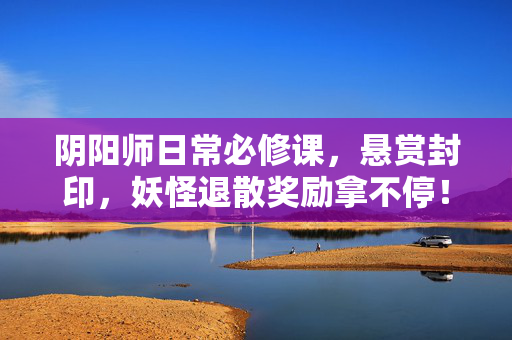 阴阳师日常必修课，悬赏封印，妖怪退散奖励拿不停！阴阳师日常必修课，悬赏封印妖怪退散，奖励拿不停！