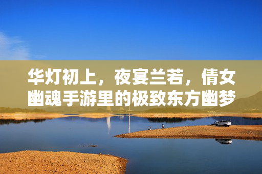 华灯初上，夜宴兰若，倩女幽魂手游里的极致东方幽梦，兰若夜宴，倩女手游的极致东方幽梦