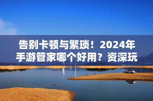 告别卡顿与繁琐！2024年手游管家哪个好用？资深玩家全方位推荐，告别卡顿繁琐！2024资深玩家推荐好用手游管家