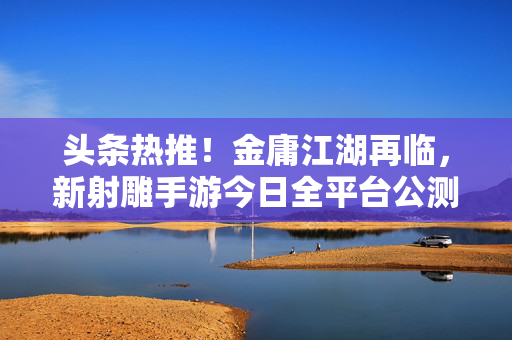 头条热推！金庸江湖再临，新射雕手游今日全平台公测，经典IP如何玩出新花样？新射雕手游全平台公测，金庸经典IP玩出新花样