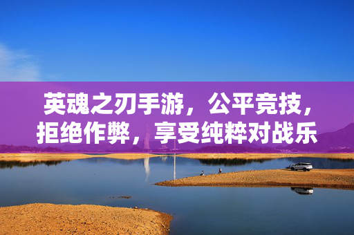 英魂之刃手游，公平竞技，拒绝作弊，享受纯粹对战乐趣，英魂之刃手游，公平竞技，纯粹对战乐趣
