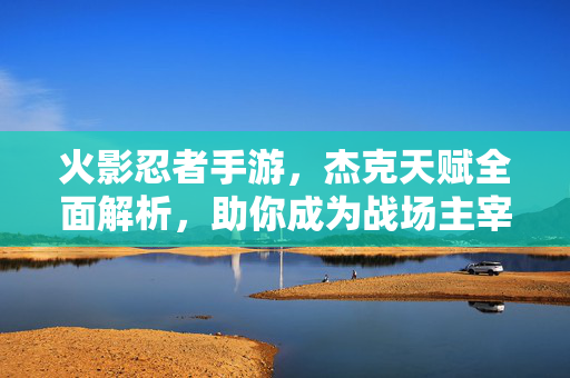 火影忍者手游，杰克天赋全面解析，助你成为战场主宰，火影忍者手游杰克天赋全面解析，助你成为战场主宰