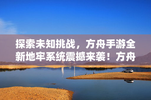探索未知挑战，方舟手游全新地牢系统震撼来袭！方舟手游全新地牢系统，探索未知挑战震撼来袭