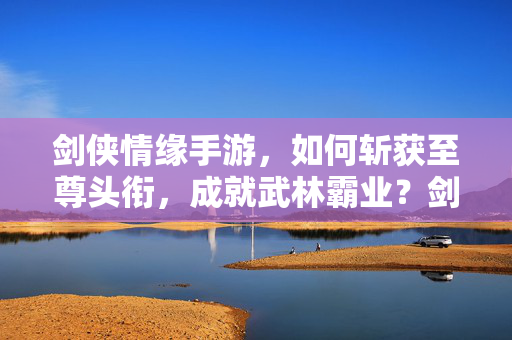 剑侠情缘手游，如何斩获至尊头衔，成就武林霸业？剑侠情缘手游，斩获至尊头衔，成就武林霸业