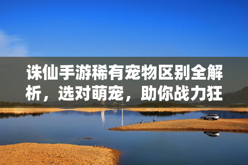 诛仙手游稀有宠物区别全解析，选对萌宠，助你战力狂飙！诛仙手游稀有宠物区别全解析，选对萌宠，战力狂飙